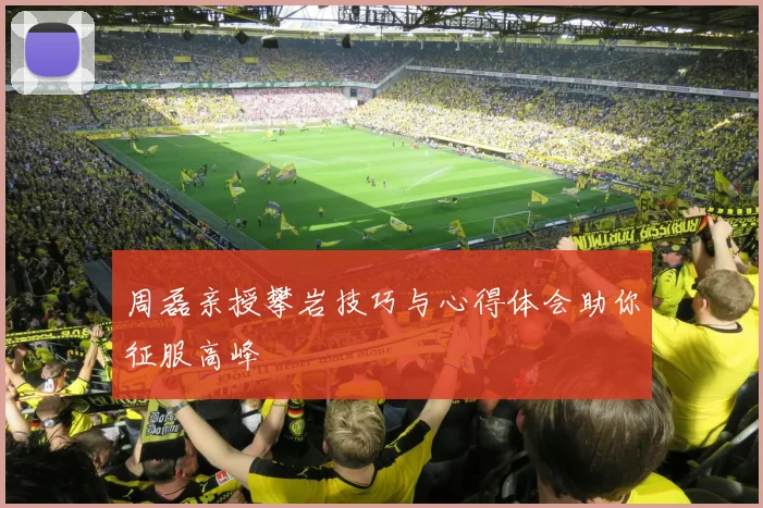 周磊亲授攀岩技巧与心得体会助你征服高峰