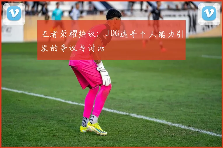 王者荣耀热议：JDG选手个人能力引发的争议与讨论
