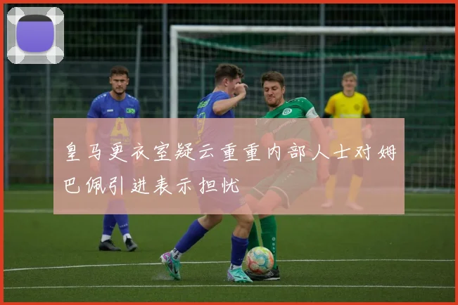 皇马更衣室疑云重重内部人士对姆巴佩引进表示担忧