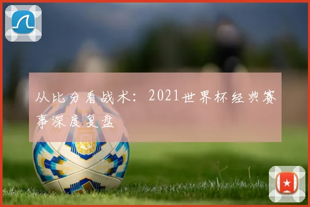 从比分看战术：2021世界杯经典赛事深度复盘