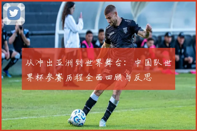 从冲出亚洲到世界舞台：中国队世界杯参赛历程全面回顾与反思