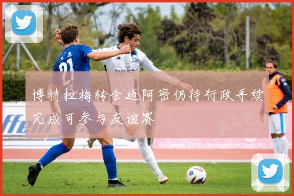 博特拉梅转会迈阿密仍待行政手续完成可参与友谊赛