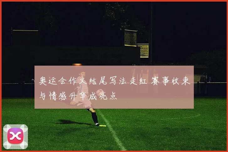 奥运会作文结尾写法走红 赛事收束与情感升华成亮点